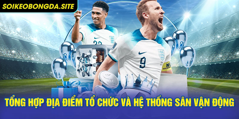 Tổng hợp địa điểm tổ chức và hệ thống sân vận động