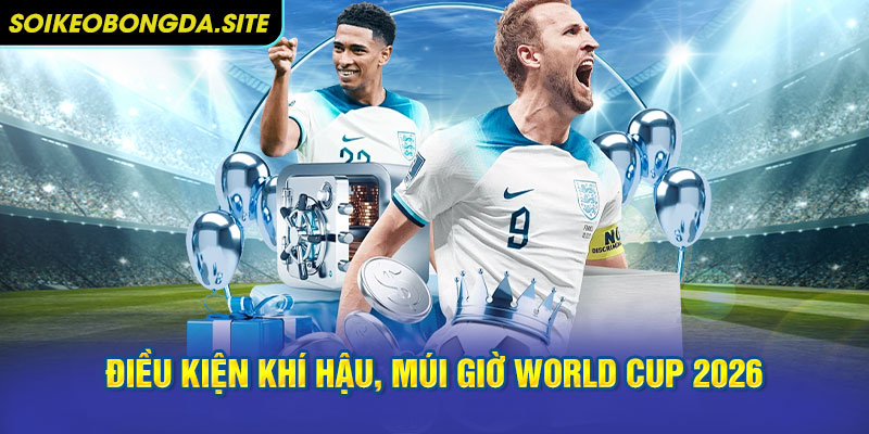 Điều kiện khí hậu, múi giờ ảnh hưởng World Cup 2026 tổ chức ở đâu