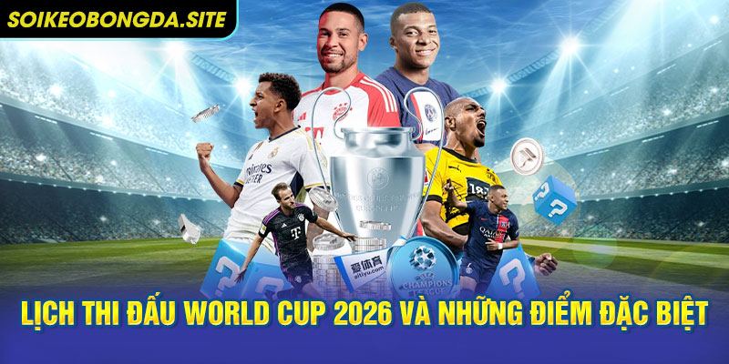 Tổng quan lịch thi đấu World Cup 2026 và những điểm đặc biệt