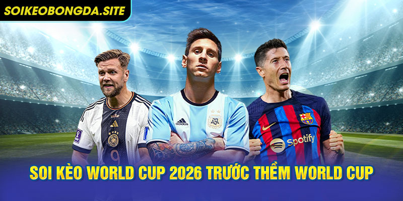 Tổng quan thị trường soi kèo world cup 2026 trước thềm World Cup 